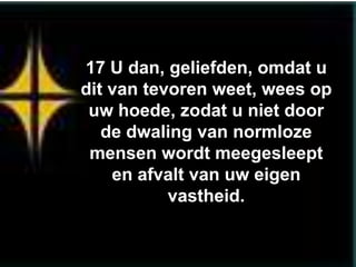 17 U dan, geliefden, omdat u
dit van tevoren weet, wees op
 uw hoede, zodat u niet door
   de dwaling van normloze
 mensen wordt meegesleept
    en afvalt van uw eigen
           vastheid.
 
