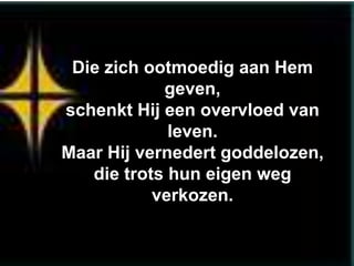 Die zich ootmoedig aan Hem
            geven,
schenkt Hij een overvloed van
             leven.
Maar Hij vernedert goddelozen,
   die trots hun eigen weg
           verkozen.
 