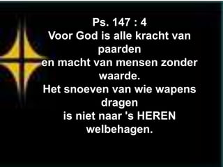 Ps. 147 : 4
 Voor God is alle kracht van
            paarden
en macht van mensen zonder
            waarde.
Het snoeven van wie wapens
            dragen
    is niet naar 's HEREN
         welbehagen.
 