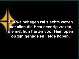 Zijn welbehagen zal slechts wezen
met allen die Hem needrig vrezen,
die met hun harten voor Hem open
  op zijn genade en liefde hopen.
 