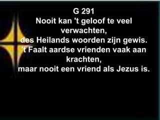 G 291
     Nooit kan 't geloof te veel
            verwachten,
des Heilands woorden zijn gewis.
't Faalt aardse vrienden vaak aan
             krachten,
maar nooit een vriend als Jezus is.
 