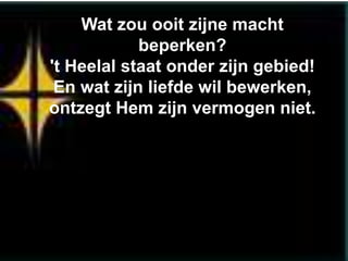 Wat zou ooit zijne macht
            beperken?
't Heelal staat onder zijn gebied!
 En wat zijn liefde wil bewerken,
ontzegt Hem zijn vermogen niet.
 