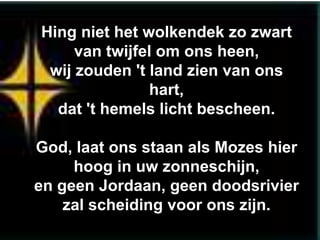 Hing niet het wolkendek zo zwart
     van twijfel om ons heen,
 wij zouden 't land zien van ons
                hart,
  dat 't hemels licht bescheen.

God, laat ons staan als Mozes hier
     hoog in uw zonneschijn,
en geen Jordaan, geen doodsrivier
    zal scheiding voor ons zijn.
 