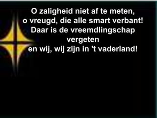 O zaligheid niet af te meten,
o vreugd, die alle smart verbant!
  Daar is de vreemdlingschap
             vergeten
 en wij, wij zijn in 't vaderland!
 