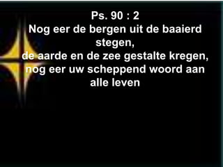 Ps. 90 : 2
 Nog eer de bergen uit de baaierd
              stegen,
de aarde en de zee gestalte kregen,
 nog eer uw scheppend woord aan
             alle leven
 