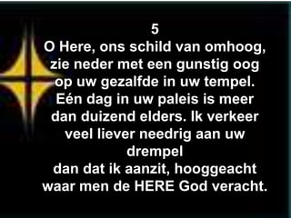 5
O Here, ons schild van omhoog,
 zie neder met een gunstig oog
  op uw gezalfde in uw tempel.
  Eén dag in uw paleis is meer
 dan duizend elders. Ik verkeer
   veel liever needrig aan uw
             drempel
 dan dat ik aanzit, hooggeacht
waar men de HERE God veracht.
 