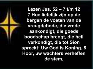 Lezen Jes. 52 – 7 t/m 12
  7 Hoe liefelijk zijn op de
  bergen de voeten van de
  vreugdebode, die vrede
   aankondigt, die goede
 boodschap brengt, die heil
   verkondigt, die tot Sion
spreekt: Uw God is Koning. 8
Hoor, uw wachters verheffen
          de stem,
 