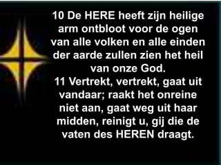 10 De HERE heeft zijn heilige
  arm ontbloot voor de ogen
van alle volken en alle einden
der aarde zullen zien het heil
        van onze God.
 11 Vertrekt, vertrekt, gaat uit
  vandaar; raakt het onreine
  niet aan, gaat weg uit haar
 midden, reinigt u, gij die de
   vaten des HEREN draagt.
 