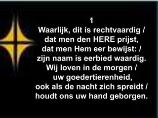 1
 Waarlijk, dit is rechtvaardig /
   dat men den HERE prijst,
 dat men Hem eer bewijst: /
zijn naam is eerbied waardig.
   Wij loven in de morgen /
     uw goedertierenheid,
ook als de nacht zich spreidt /
houdt ons uw hand geborgen.
 
