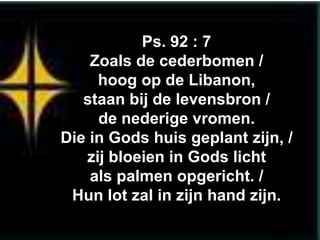 Ps. 92 : 7
    Zoals de cederbomen /
     hoog op de Libanon,
   staan bij de levensbron /
     de nederige vromen.
Die in Gods huis geplant zijn, /
   zij bloeien in Gods licht
    als palmen opgericht. /
 Hun lot zal in zijn hand zijn.
 