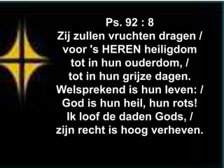 Ps. 92 : 8
Zij zullen vruchten dragen /
 voor 's HEREN heiligdom
     tot in hun ouderdom, /
    tot in hun grijze dagen.
Welsprekend is hun leven: /
 God is hun heil, hun rots!
   Ik loof de daden Gods, /
zijn recht is hoog verheven.
 