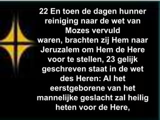 22 En toen de dagen hunner
  reiniging naar de wet van
        Mozes vervuld
waren, brachten zij Hem naar
 Jeruzalem om Hem de Here
   voor te stellen, 23 gelijk
 geschreven staat in de wet
      des Heren: Al het
    eerstgeborene van het
mannelijke geslacht zal heilig
     heten voor de Here,
 