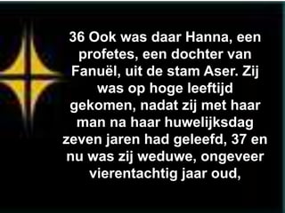 36 Ook was daar Hanna, een
  profetes, een dochter van
 Fanuël, uit de stam Aser. Zij
     was op hoge leeftijd
 gekomen, nadat zij met haar
  man na haar huwelijksdag
zeven jaren had geleefd, 37 en
nu was zij weduwe, ongeveer
    vierentachtig jaar oud,
 