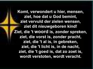 Komt, verwondert u hier, mensen,
      ziet, hoe dat u God bemint,
   ziet vervuld der zielen wensen,
      ziet dit nieuwgeboren kind!
Ziet, die 't woord is, zonder spreken,
   ziet, die vorst is, zonder pracht,
      ziet, die 't al is, in gebreken,
    ziet, die 't licht is, in de nacht,
  ziet, die 't goed is, dat zo zoet is,
   wordt verstoten, wordt veracht.
 