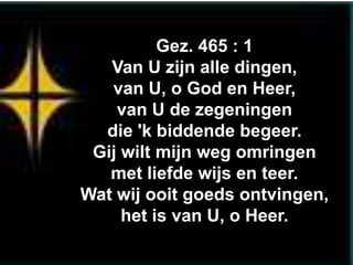 Gez. 465 : 1
   Van U zijn alle dingen,
   van U, o God en Heer,
    van U de zegeningen
  die 'k biddende begeer.
 Gij wilt mijn weg omringen
   met liefde wijs en teer.
Wat wij ooit goeds ontvingen,
     het is van U, o Heer.
 