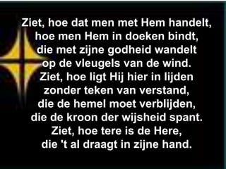 Ziet, hoe dat men met Hem handelt,
   hoe men Hem in doeken bindt,
   die met zijne godheid wandelt
    op de vleugels van de wind.
    Ziet, hoe ligt Hij hier in lijden
     zonder teken van verstand,
   die de hemel moet verblijden,
  die de kroon der wijsheid spant.
       Ziet, hoe tere is de Here,
    die 't al draagt in zijne hand.
 