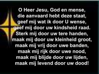 O Heer Jesu, God en mense,
  die aanvaard hebt deze staat,
  geef mij wat ik door U wense,
geef mij door uw kindsheid raad.
 Sterk mij door uw tere handen,
maak mij door uw kleinheid groot,
 maak mij vrij door uwe banden,
  maak mij rijk door uwe nood,
 maak mij blijde door uw lijden,
 maak mij levend door uw dood!
 