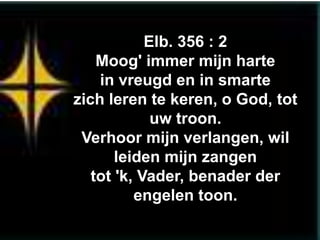 Elb. 356 : 2
    Moog' immer mijn harte
    in vreugd en in smarte
zich leren te keren, o God, tot
             uw troon.
 Verhoor mijn verlangen, wil
       leiden mijn zangen
   tot 'k, Vader, benader der
          engelen toon.
 