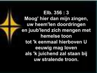 Elb. 356 : 3
 Moog' hier dan mijn zingen,
  uw heem'len doordringen
en juub'lend zich mengen met
         hemelse toon
 tot 'k eenmaal hierboven U
       eeuwig mag loven
 als 'k juichend zal staan bij
      uw stralende troon.
 