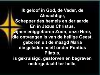 Ik geloof in God, de Vader, de
               Almachtige,
  Schepper des hemels en der aarde.
          En in Jezus Christus,
 zijnen eniggeboren Zoon, onze Here,
die ontvangen is van de heilige Geest,
      geboren uit de maagd Maria
    die geleden heeft onder Pontius
                 Pilatus,
is gekruisigd, gestorven en begraven
         nedergedaald ter helle,
 