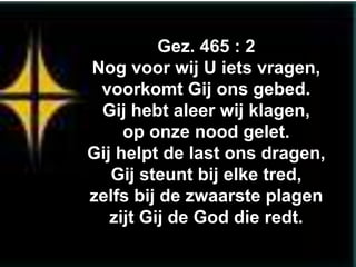 Gez. 465 : 2
Nog voor wij U iets vragen,
 voorkomt Gij ons gebed.
 Gij hebt aleer wij klagen,
     op onze nood gelet.
Gij helpt de last ons dragen,
   Gij steunt bij elke tred,
zelfs bij de zwaarste plagen
   zijt Gij de God die redt.
 