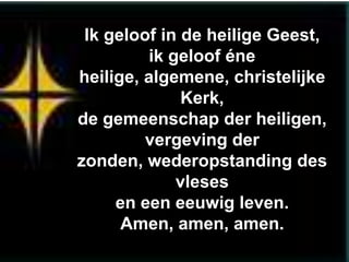 Ik geloof in de heilige Geest,
          ik geloof éne
heilige, algemene, christelijke
              Kerk,
de gemeenschap der heiligen,
         vergeving der
zonden, wederopstanding des
              vleses
     en een eeuwig leven.
      Amen, amen, amen.
 