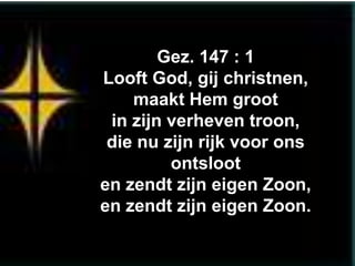 Gez. 147 : 1
Looft God, gij christnen,
    maakt Hem groot
 in zijn verheven troon,
 die nu zijn rijk voor ons
         ontsloot
en zendt zijn eigen Zoon,
en zendt zijn eigen Zoon.
 