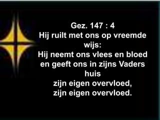Gez. 147 : 4
Hij ruilt met ons op vreemde
              wijs:
Hij neemt ons vlees en bloed
en geeft ons in zijns Vaders
              huis
     zijn eigen overvloed,
     zijn eigen overvloed.
 