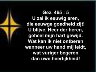 Gez. 465 : 5
  U zal ik eeuwig eren,
die eeuwge goedheid zijt!
 U blijve, Heer der heren,
 geheel mijn hart gewijd.
 Wat kan ik niet ontberen
wanneer uw hand mij leidt,
   wat vuriger begeren
  dan uwe heerlijkheid!
 