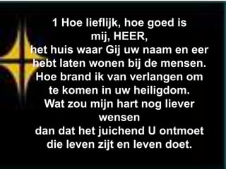 1 Hoe lieflijk, hoe goed is
             mij, HEER,
het huis waar Gij uw naam en eer
hebt laten wonen bij de mensen.
 Hoe brand ik van verlangen om
    te komen in uw heiligdom.
  Wat zou mijn hart nog liever
              wensen
 dan dat het juichend U ontmoet
   die leven zijt en leven doet.
 