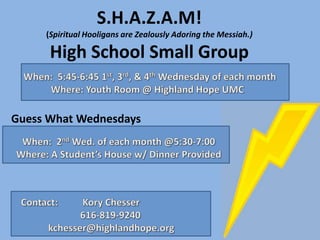 S.H.A.Z.A.M!
     (Spiritual Hooligans are Zealously Adoring the Messiah.)

      High School Small Group


Guess What Wednesdays
 