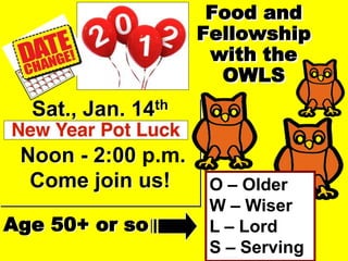 Food and
                    Fellowship
                     with the
                      OWLS
  Sat., Jan. 14th

 Noon - 2:00 p.m.
  Come join us!      O – Older
                     W – Wiser
Age 50+ or so        L – Lord
                     S – Serving
 