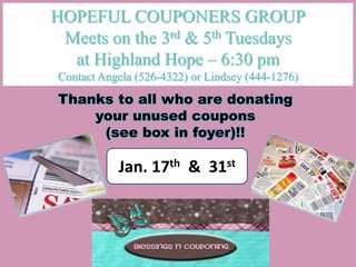 HOPEFUL COUPONERS GROUP
 Meets on the 3rd & 5th Tuesdays
  at Highland Hope – 6:30 pm
Contact Angela (526-4322) or Lindsey (444-1276)
Thanks to all who are donating
    your unused coupons
     (see box in foyer)!!

           Jan. 17th & 31st
 