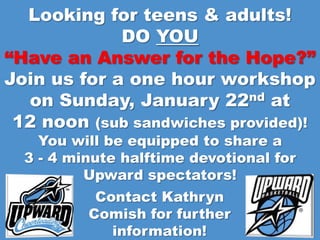 Looking for teens & adults!
             DO YOU
“Have an Answer for the Hope?”
Join us for a one hour workshop
  on Sunday, January 22nd at
 12 noon (sub sandwiches provided)!
    You will be equipped to share a
  3 - 4 minute halftime devotional for
          Upward spectators!
           Contact Kathryn
          Comish for further
             information!
 