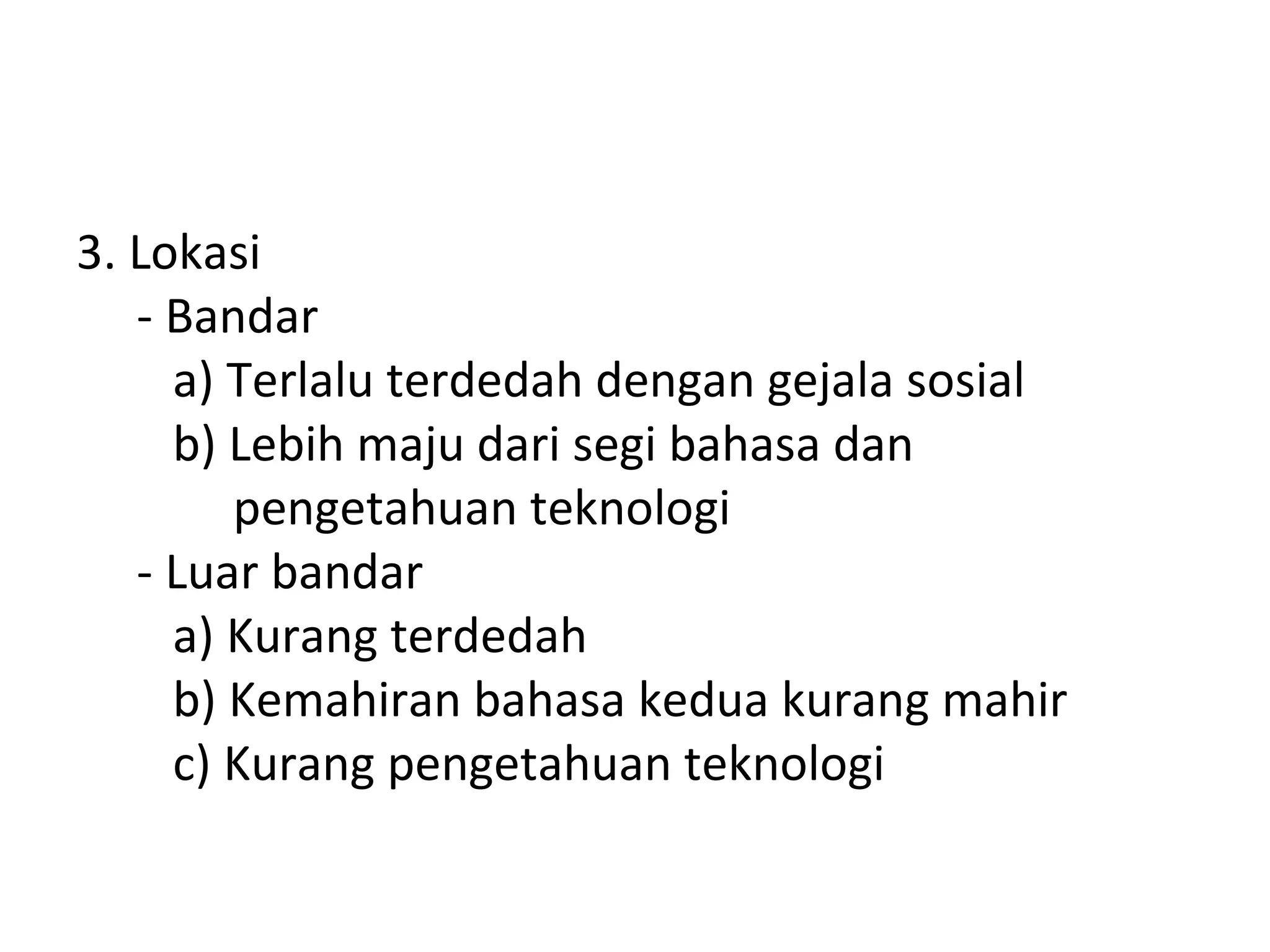3. Lokasi
   - Bandar
     a) Terlalu terdedah dengan gejala sosial
     b) Lebih maju dari segi bahasa dan
        pengetahuan teknologi
   - Luar bandar
     a) Kurang terdedah
     b) Kemahiran bahasa kedua kurang mahir
     c) Kurang pengetahuan teknologi
 
