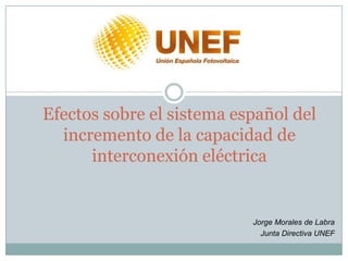 Efectos sobre el sistema español del
  incremento de la capacidad de
      interconexión eléctrica


                           Jorge Morales de Labra
                             Junta Directiva UNEF
 