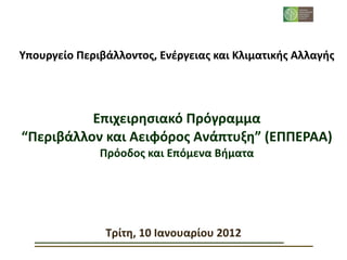Υπουργείο	
  Περιβάλλοντος,	
  Ενέργειας	
  και	
  Κλιματικής	
  Αλλαγής




          Επιχειρησιακό	
  Πρόγραμμα
“Περιβάλλον	
  και	
  Αειφόρος	
  Ανάπτυξη”	
  (ΕΠΠΕΡΑΑ)
                  Πρόοδος	
  και	
  Επόμενα	
  Βήματα




                   Τρίτη,	
  10	
  Ιανουαρίου	
  2012
 