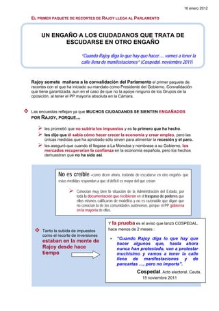 10 enero 2012

EL PRIMER PAQUETE DE RECORTES DE RAJOY LLEGA AL PARLAMENTO


     UN ENGAÑO A LOS CIUDADANOS QUE TRATA DE
           ESCUDARSE EN OTRO ENGAÑO

                             “Cuando Rajoy diga lo que hay que hacer…. vamos a tener la
                             calle llena de manifestaciones” (Cospedal. noviembre 2011)



Rajoy somete mañana a la convalidación del Parlamento el primer paquete de
recortes con el que ha iniciado su mandato como Presidente del Gobierno. Convalidación
que tiene garantizada, aun en el caso de que no la apoye ninguno de los Grupos de la
oposición, al tener el PP mayoría absoluta en la Cámara.


Las encuestas reflejan ya que MUCHOS CIUDADANOS SE SIENTEN ENGAÑADOS
POR RAJOY, PORQUE...

       les prometió que no subiría los impuestos y es lo primero que ha hecho.
       les dijo que él sabía cómo hacer crecer la economía y crear empleo, pero las
       únicas medidas que ha aprobado sólo sirven para alimentar la recesión y el paro.
       les aseguró que cuando él llegase a La Moncloa y nombrase a su Gobierno, los
       mercados recuperarían la confianza en la economía española, pero los hechos
       demuestran que no ha sido así.



              No es creíble –como dicen ahora, tratando de escudarse en otro engaño- que
              estas medidas respondan a que el déficit es mayor del que creían

                          Conocían muy bien la situación de la Administración del Estado, por
                          toda la documentación que recibieron en el traspaso de poderes que
                          ellos mismos calificaron de modélico y no es razonable que digan que
                          no conocían la de las comunidades autónomas, porque el PP gobierna
                          en la mayoría de ellas.


                                              Y la prueba es el aviso que lanzó COSPEDAL,
     Tanto la subida de impuestos             hace menos de 2 meses :
     como el recorte de inversiones
                                                    “Cuando Rajoy diga lo que hay que
     estaban en la mente de                         hacer algunos que, hasta ahora
     Rajoy desde hace                               nunca han protestado, van a protestar
     tiempo                                         muchísimo y vamos a tener la calle
                                                    llena de manifestaciones y de
                                                    pancartas …, pero no importa”.
                                                                 Cospedal. Acto electoral. Ceuta.
                                                                     15 noviembre 2011
 