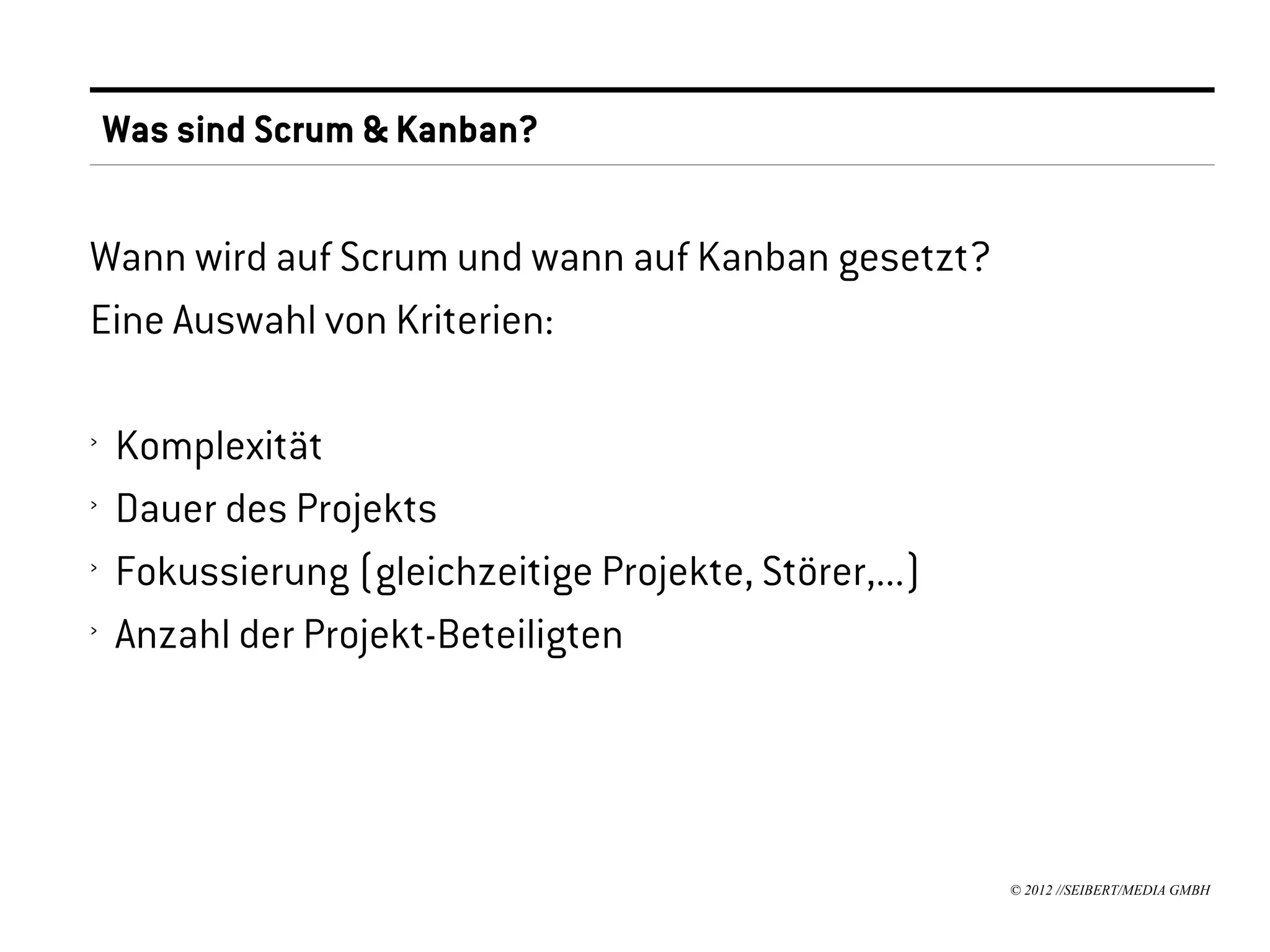 Was sind Scrum & Kanban?


Wann wird auf Scrum und wann auf Kanban gesetzt?
Eine Auswahl von Kriterien:

›   Komplexität
›   Dauer des Projekts
›   Fokussierung (gleichzeitige Projekte, Störer,...)
›   Anzahl der Projekt-Beteiligten




                                                        © 2012 //SEIBERT/MEDIA GMBH
 