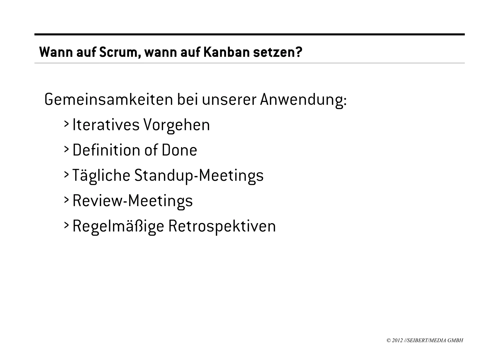 Wann auf Scrum, wann auf Kanban setzen?

Gemeinsamkeiten bei unserer Anwendung:
  › Iteratives Vorgehen
  › Definition of Done
  › Tägliche Standup-Meetings
  › Review-Meetings
  › Regelmäßige Retrospektiven




                                          © 2012 //SEIBERT/MEDIA GMBH
 