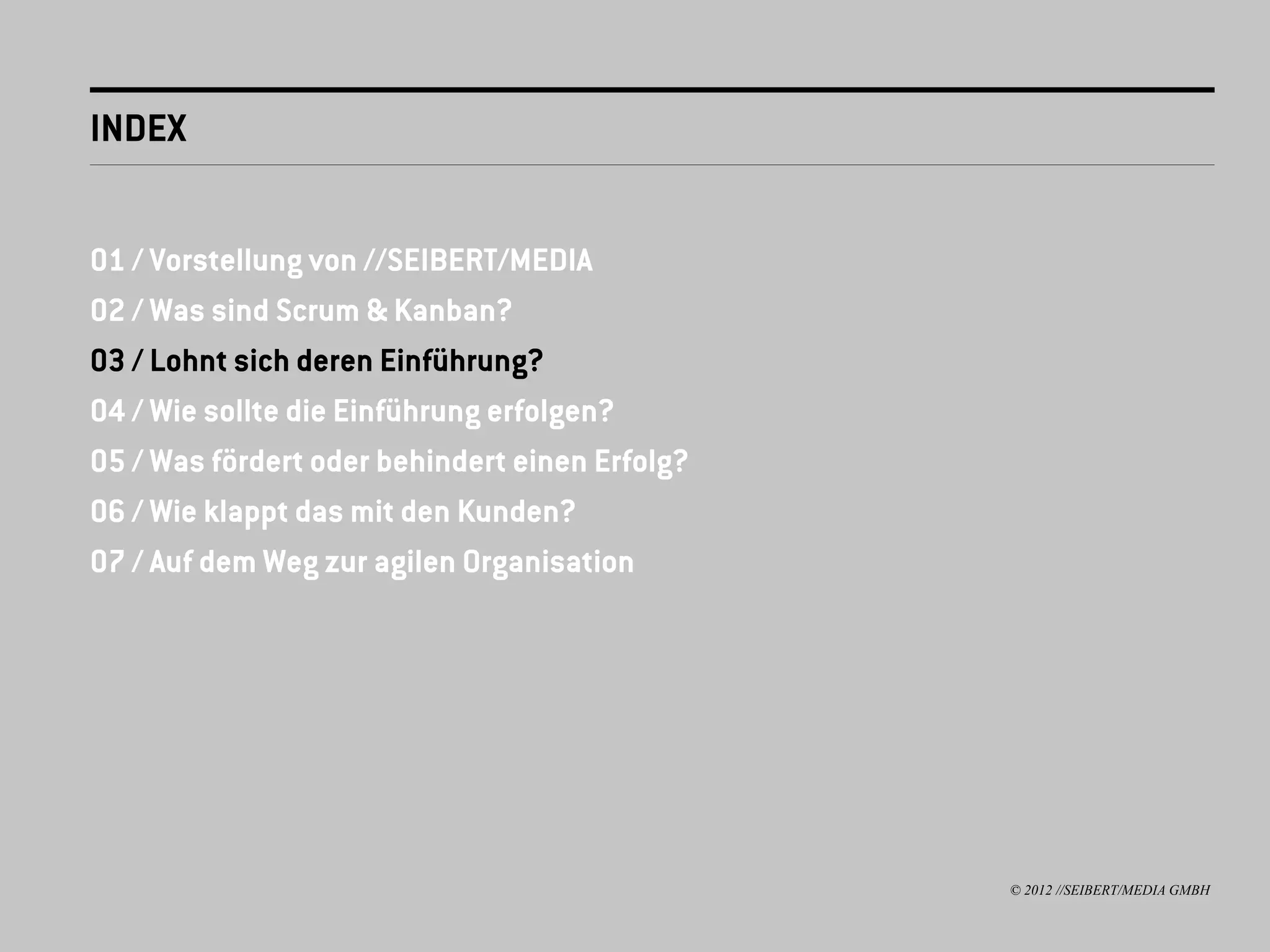 INDEX


01 / Vorstellung von //SEIBERT/MEDIA
02 / Was sind Scrum & Kanban?
03 / Lohnt sich deren Einführung?
04 / Wie sollte die Einführung erfolgen?
05 / Was fördert oder behindert einen Erfolg?
06 / Wie klappt das mit den Kunden?
07 / Auf dem Weg zur agilen Organisation




                                                © 2012 //SEIBERT/MEDIA GMBH
 