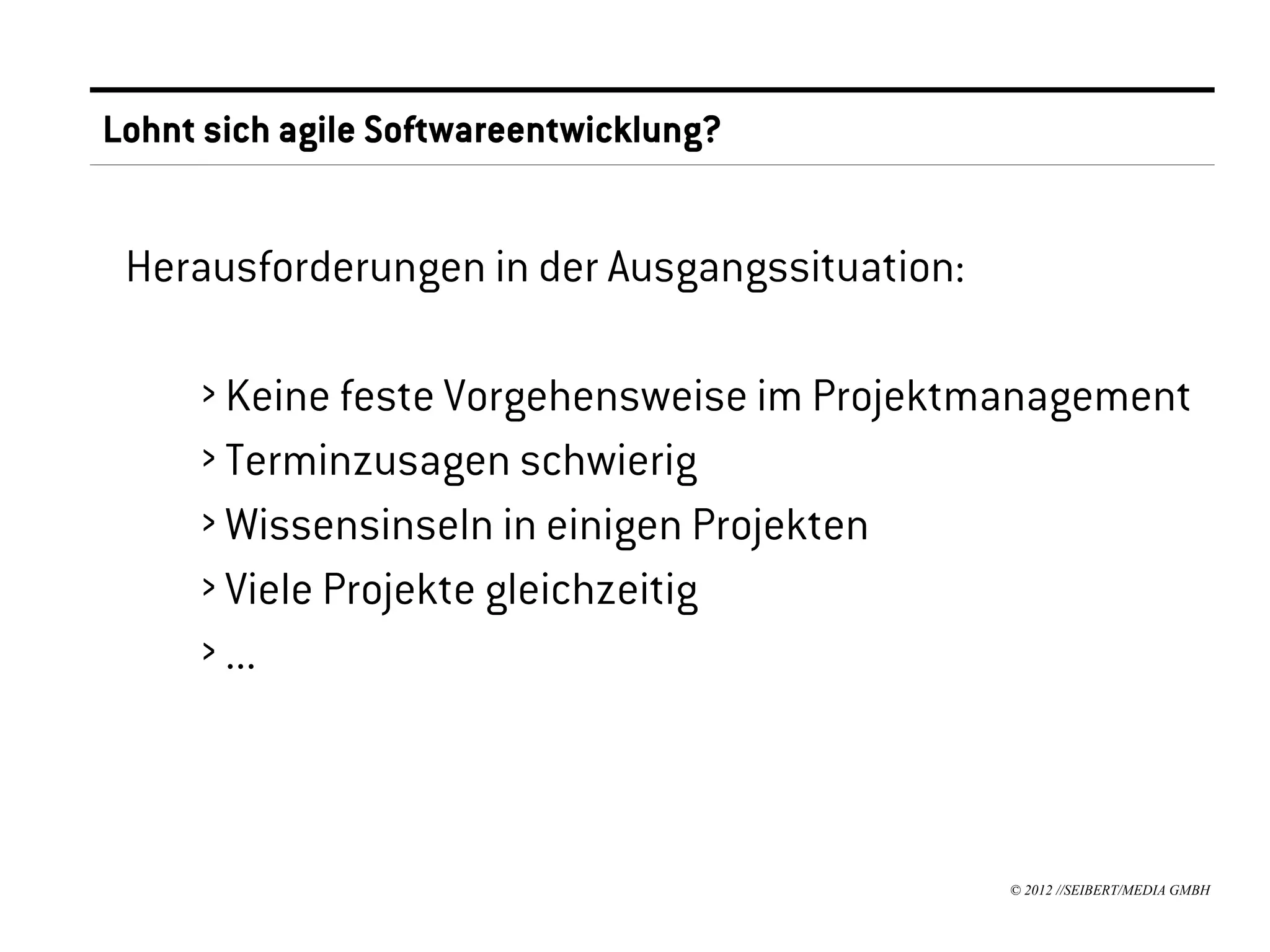 Lohnt sich agile Softwareentwicklung?


 Herausforderungen in der Ausgangssituation:

     › Keine feste Vorgehensweise im Projektmanagement
     › Terminzusagen schwierig
     › Wissensinseln in einigen Projekten
     › Viele Projekte gleichzeitig
     › ...



                                               © 2012 //SEIBERT/MEDIA GMBH
 