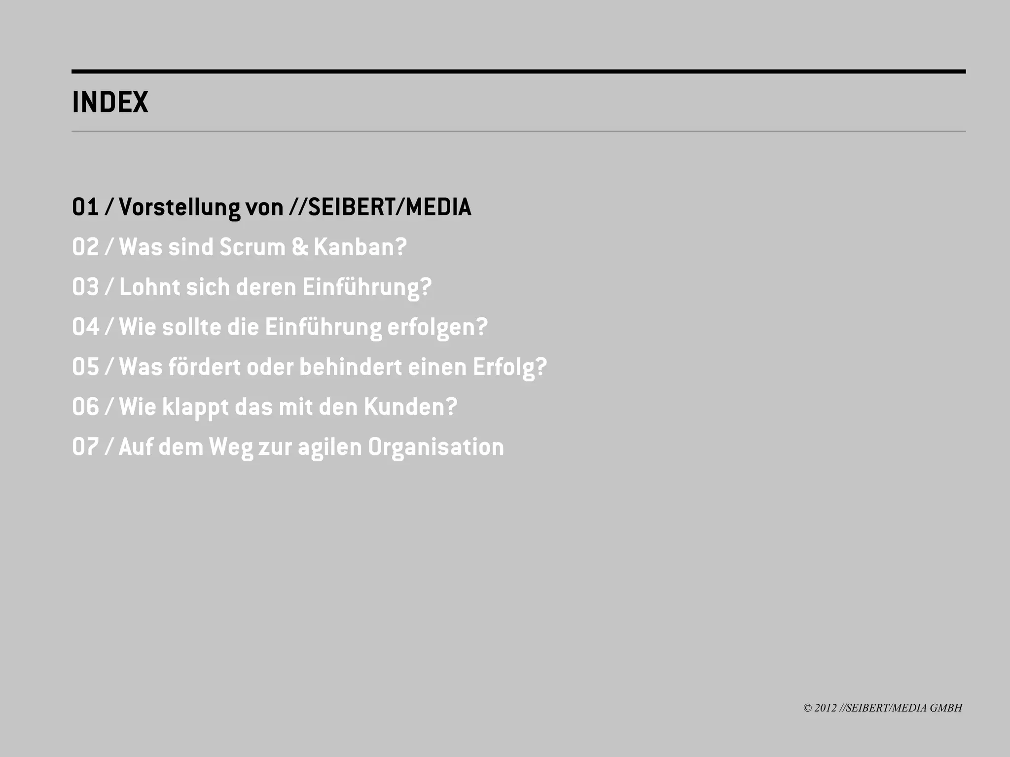 INDEX


01 / Vorstellung von //SEIBERT/MEDIA
02 / Was sind Scrum & Kanban?
03 / Lohnt sich deren Einführung?
04 / Wie sollte die Einführung erfolgen?
05 / Was fördert oder behindert einen Erfolg?
06 / Wie klappt das mit den Kunden?
07 / Auf dem Weg zur agilen Organisation




                                                © 2012 //SEIBERT/MEDIA GMBH
 