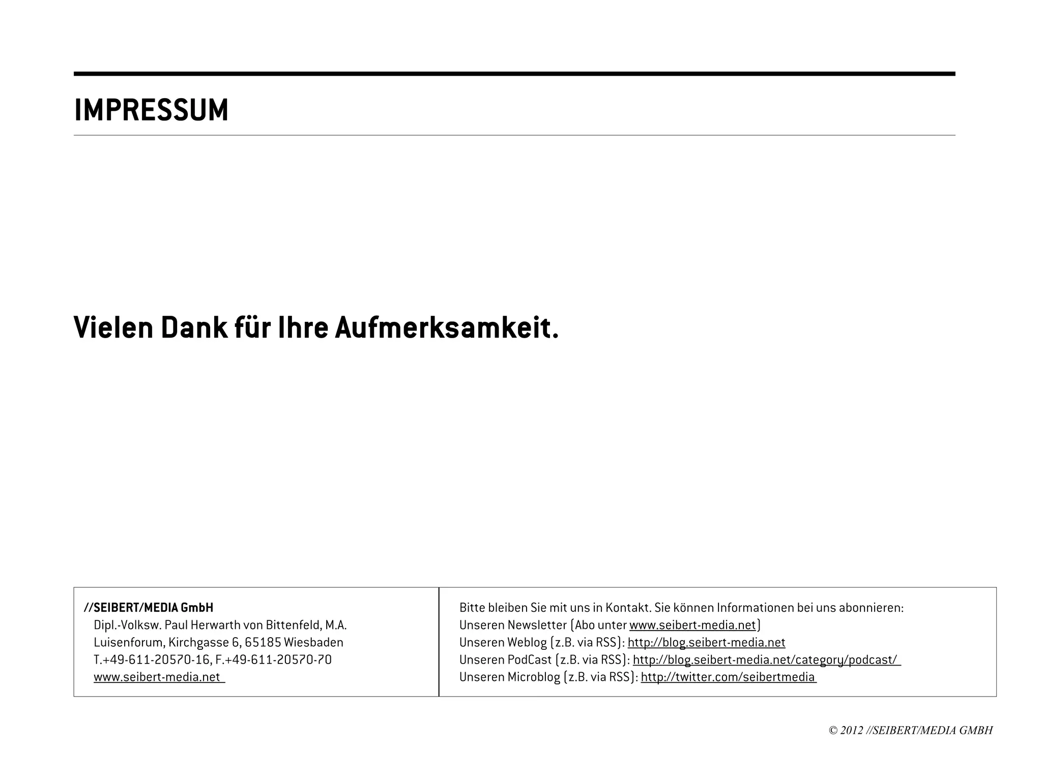 IMPRESSUM




Vielen Dank für Ihre Aufmerksamkeit.




//SEIBERT/MEDIA GmbH                                 Bitte bleiben Sie mit uns in Kontakt. Sie können Informationen bei uns abonnieren:
  Dipl.-Volksw. Paul Herwarth von Bittenfeld, M.A.   Unseren Newsletter (Abo unter www.seibert-media.net)
  Luisenforum, Kirchgasse 6, 65185 Wiesbaden         Unseren Weblog (z.B. via RSS): http://blog.seibert-media.net
  T.+49-611-20570-16, F.+49-611-20570-70             Unseren PodCast (z.B. via RSS): http://blog.seibert-media.net/category/podcast/
  www.seibert-media.net                              Unseren Microblog (z.B. via RSS): http://twitter.com/seibertmedia


                                                                                                                         © 2012 //SEIBERT/MEDIA GMBH
 