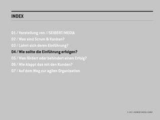 INDEX


01 / Vorstellung von //SEIBERT/MEDIA
02 / Was sind Scrum & Kanban?
03 / Lohnt sich deren Einführung?
04 / Wie sollte die Einführung erfolgen?
05 / Was fördert oder behindert einen Erfolg?
06 / Wie klappt das mit den Kunden?
07 / Auf dem Weg zur agilen Organisation




                                                © 2012 //SEIBERT/MEDIA GMBH
 