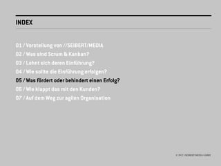INDEX


01 / Vorstellung von //SEIBERT/MEDIA
02 / Was sind Scrum & Kanban?
03 / Lohnt sich deren Einführung?
04 / Wie sollte die Einführung erfolgen?
05 / Was fördert oder behindert einen Erfolg?
06 / Wie klappt das mit den Kunden?
07 / Auf dem Weg zur agilen Organisation




                                                © 2012 //SEIBERT/MEDIA GMBH
 