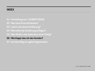 INDEX


01 / Vorstellung von //SEIBERT/MEDIA
02 / Was sind Scrum & Kanban?
03 / Lohnt sich deren Einführung?
04 / Wie sollte die Einführung erfolgen?
05 / Was fördert oder behindert einen Erfolg?
06 / Wie klappt das mit den Kunden?
07 / Auf dem Weg zur agilen Organisation




                                                © 2012 //SEIBERT/MEDIA GMBH
 