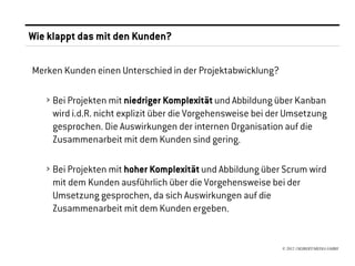 Wie klappt das mit den Kunden?

Merken Kunden einen Unterschied in der Projektabwicklung?

   › Bei Projekten mit niedriger Komplexität und Abbildung über Kanban
     wird i.d.R. nicht explizit über die Vorgehensweise bei der Umsetzung
     gesprochen. Die Auswirkungen der internen Organisation auf die
     Zusammenarbeit mit dem Kunden sind gering.

   › Bei Projekten mit hoher Komplexität und Abbildung über Scrum wird
     mit dem Kunden ausführlich über die Vorgehensweise bei der
     Umsetzung gesprochen, da sich Auswirkungen auf die
     Zusammenarbeit mit dem Kunden ergeben.


                                                             © 2012 //SEIBERT/MEDIA GMBH
 