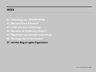 INDEX


01 / Vorstellung von //SEIBERT/MEDIA
02 / Was sind Scrum & Kanban?
03 / Lohnt sich deren Einführung?
04 / Wie sollte die Einführung erfolgen?
05 / Was fördert oder behindert einen Erfolg?
06 / Wie klappt das mit den Kunden?
07 / Auf dem Weg zur agilen Organisation




                                                © 2012 //SEIBERT/MEDIA GMBH
 