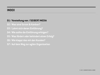 INDEX


01 / Vorstellung von //SEIBERT/MEDIA
02 / Was sind Scrum & Kanban?
03 / Lohnt sich deren Einführung?
04 / Wie sollte die Einführung erfolgen?
05 / Was fördert oder behindert einen Erfolg?
06 / Wie klappt das mit den Kunden?
07 / Auf dem Weg zur agilen Organisation




                                                © 2012 //SEIBERT/MEDIA GMBH
 
